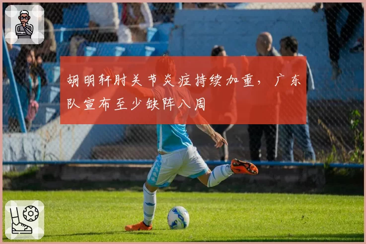 胡明轩肘关节炎症持续加重，广东队宣布至少缺阵八周