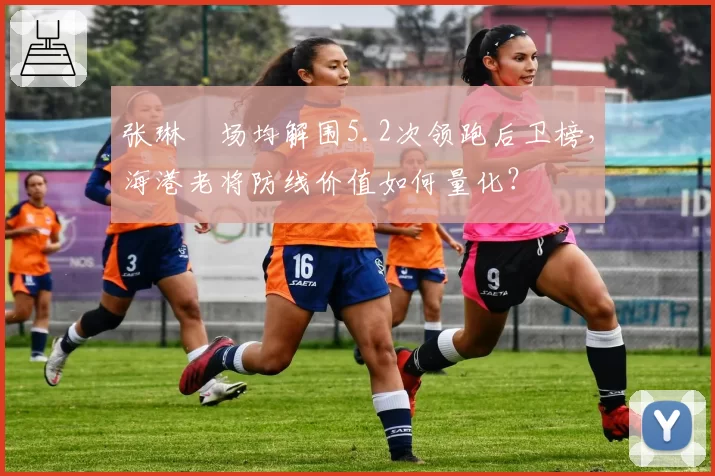 张琳芃场均解围5.2次领跑后卫榜，海港老将防线价值如何量化？
