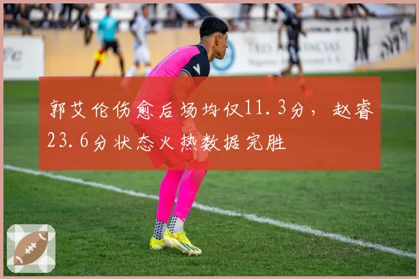 郭艾伦伤愈后场均仅11.3分,赵睿23.6分状态火热数据完胜