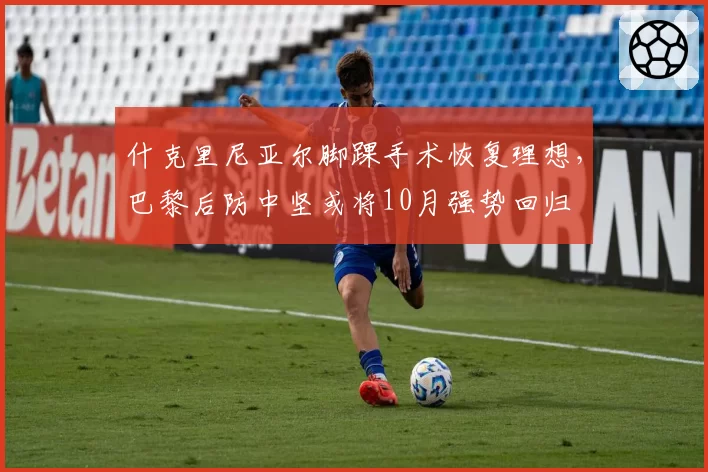 什克里尼亚尔脚踝手术恢复理想，巴黎后防中坚或将10月强势回归