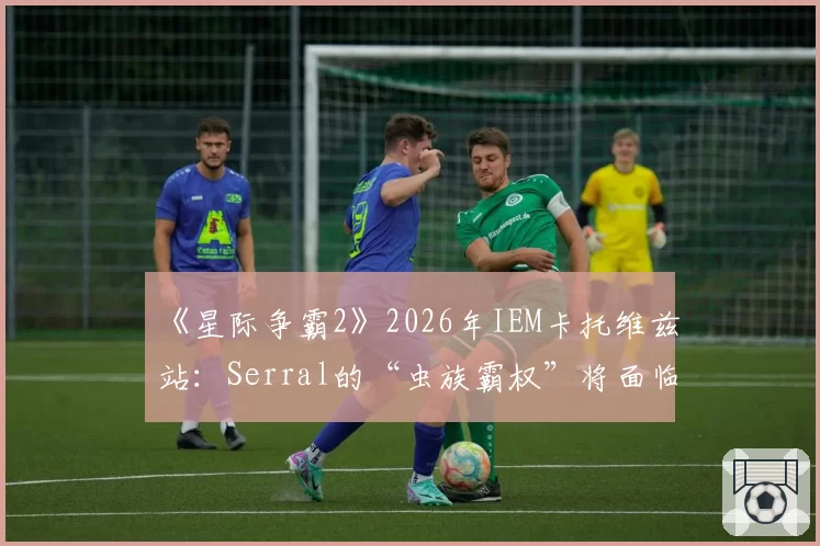 《星际争霸2》2026年IEM卡托维兹站:Serral的“虫族霸权”将面临哪位人族宗师的终极挑战?