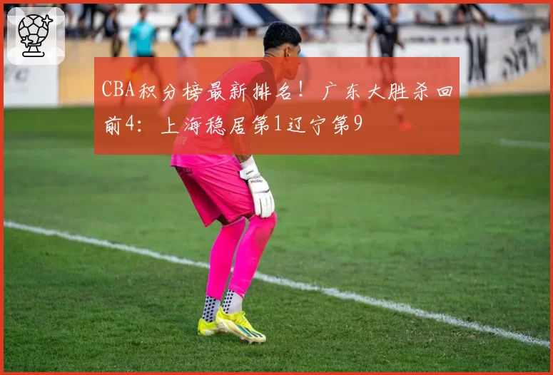 CBA积分榜最新排名！广东大胜杀回前4：上海稳居第1辽宁第9