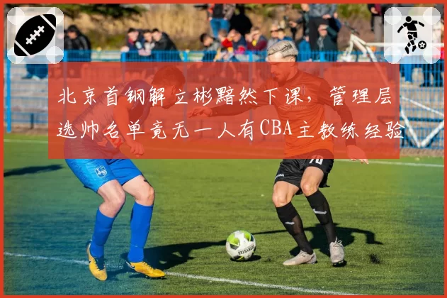 北京首钢解立彬黯然下课，管理层选帅名单竟无一人有CBA主教练经验