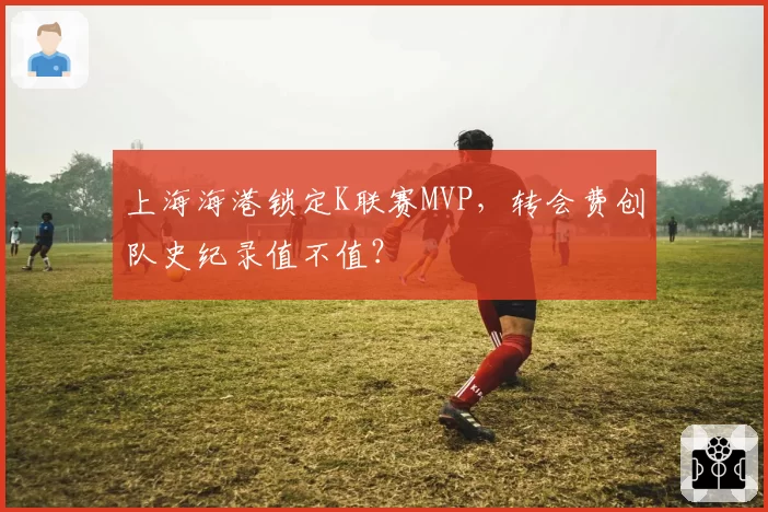 上海海港锁定K联赛MVP,转会费创队史纪录值不值?