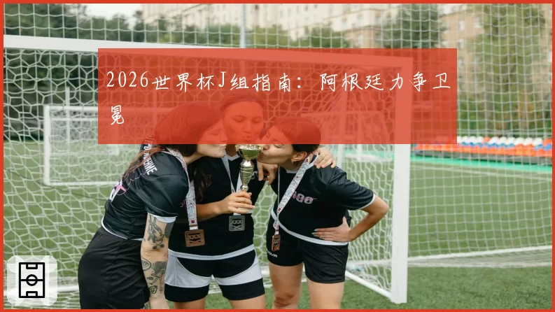 2026世界杯J组指南:阿根廷力争卫冕