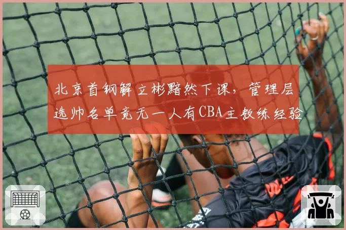 北京首钢解立彬黯然下课,管理层选帅名单竟无一人有CBA主教练经验
