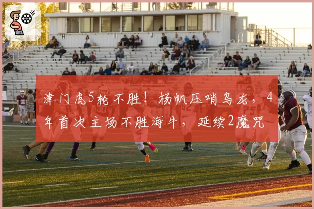 津门虎5轮不胜！杨帆压哨乌龙，4年首次主场不胜海牛，延续2魔咒