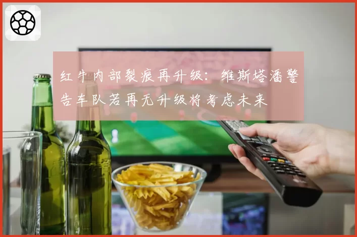 红牛内部裂痕再升级：维斯塔潘警告车队若再无升级将考虑未来