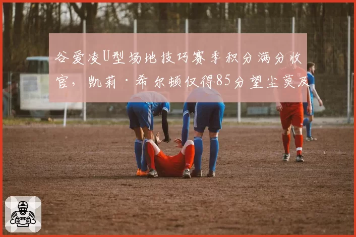 谷爱凌U型场地技巧赛季积分满分收官,凯莉·希尔顿仅得85分望尘莫及