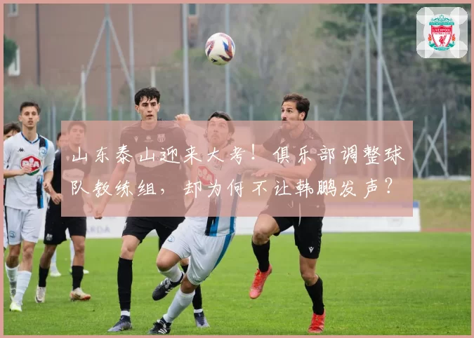 山东泰山迎来大考!俱乐部调整球队教练组,却为何不让韩鹏发声?