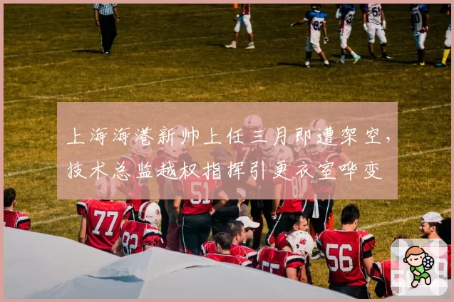 上海海港新帅上任三月即遭架空，技术总监越权指挥引更衣室哗变