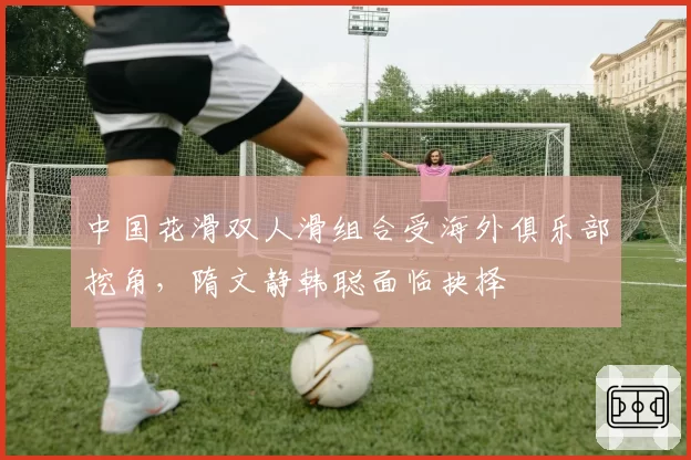 中国花滑双人滑组合受海外俱乐部挖角，隋文静韩聪面临抉择