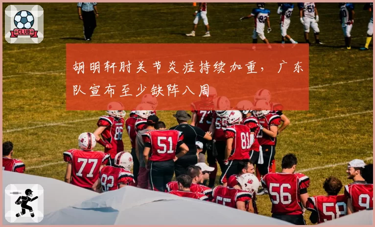 胡明轩肘关节炎症持续加重，广东队宣布至少缺阵八周