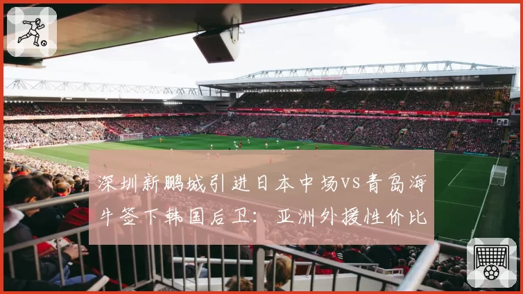 深圳新鹏城引进日本中场vs青岛海牛签下韩国后卫：亚洲外援性价比之争
