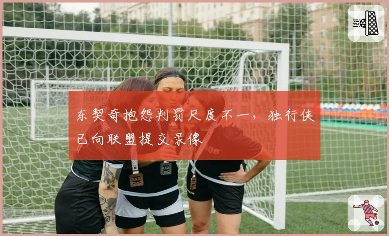 东契奇抱怨判罚尺度不一，独行侠已向联盟提交录像