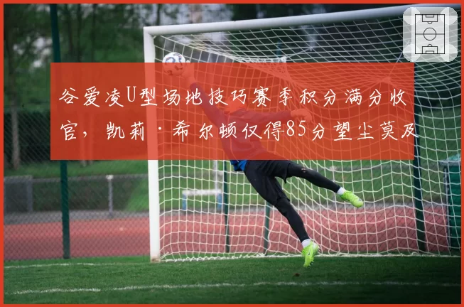 谷爱凌U型场地技巧赛季积分满分收官,凯莉·希尔顿仅得85分望尘莫及