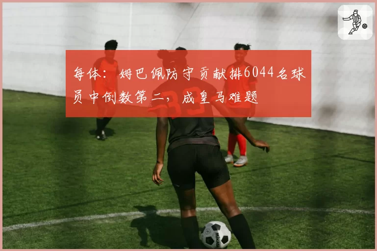 每体：姆巴佩防守贡献排6044名球员中倒数第二，成皇马难题