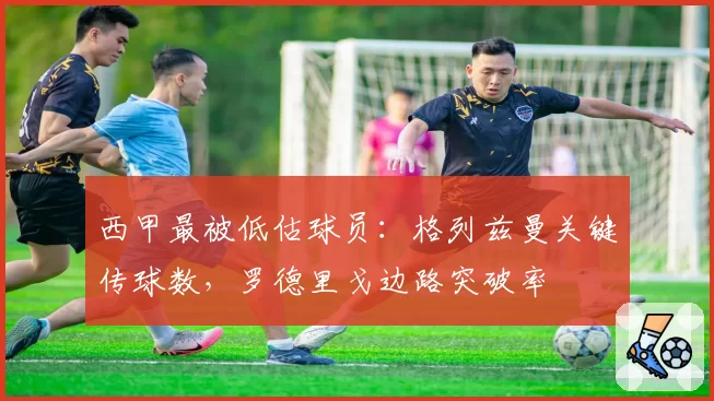 西甲最被低估球员:格列兹曼关键传球数,罗德里戈边路突破率