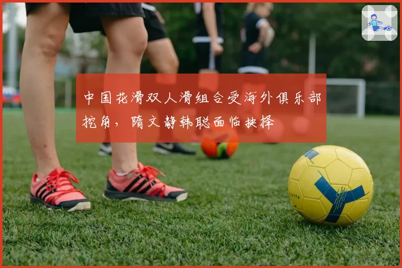中国花滑双人滑组合受海外俱乐部挖角，隋文静韩聪面临抉择