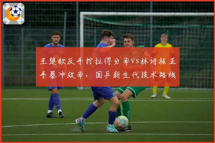 王楚钦反手拧拉得分率vs林诗栋正手暴冲效率，国乒新生代技术路线对比