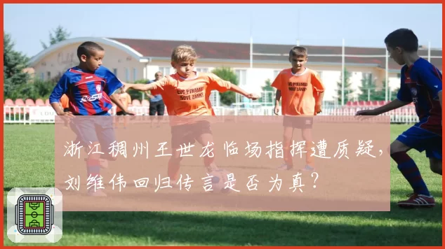 浙江稠州王世龙临场指挥遭质疑,刘维伟回归传言是否为真?