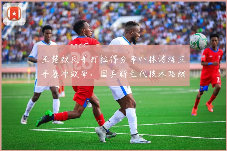 王楚钦反手拧拉得分率vs林诗栋正手暴冲效率,国乒新生代技术路线对比