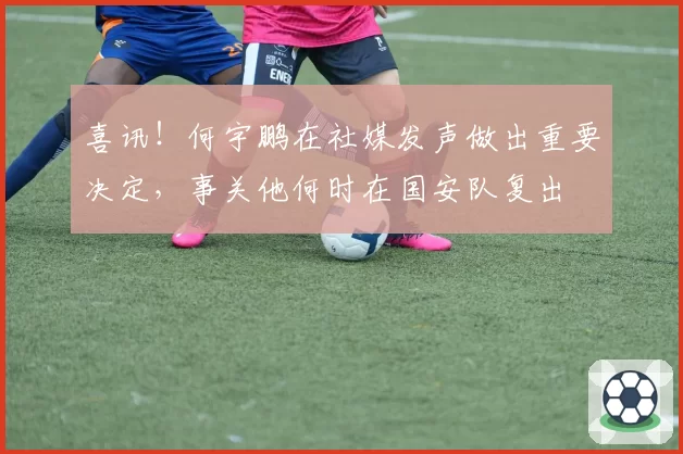 喜讯!何宇鹏在社媒发声做出重要决定,事关他何时在国安队复出