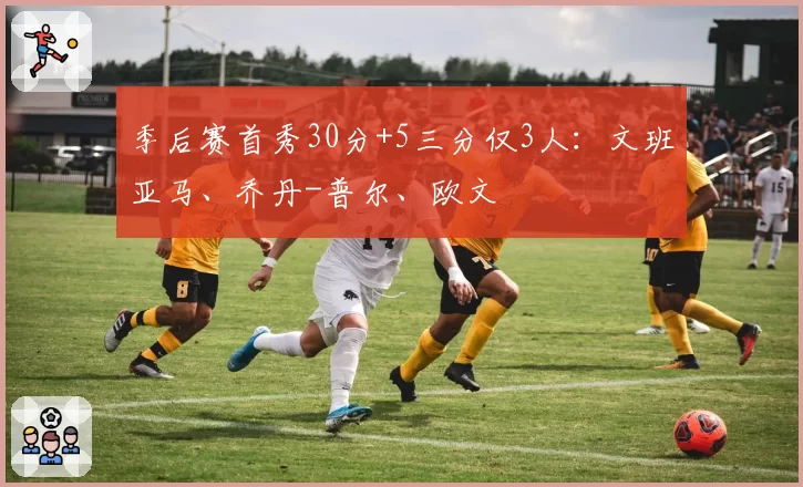 季后赛首秀30分+5三分仅3人:文班亚马、乔丹-普尔、欧文