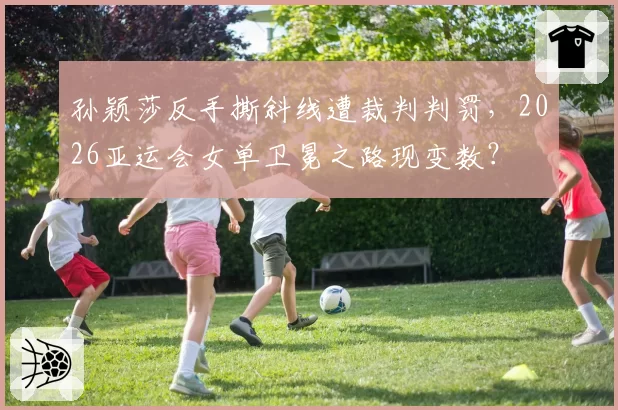 孙颖莎反手撕斜线遭裁判判罚,2026亚运会女单卫冕之路现变数?