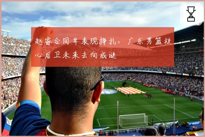 赵睿合同年表现挣扎，广东男篮核心后卫未来去向成谜