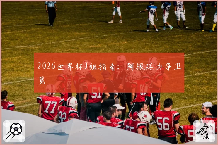 2026世界杯J组指南:阿根廷力争卫冕