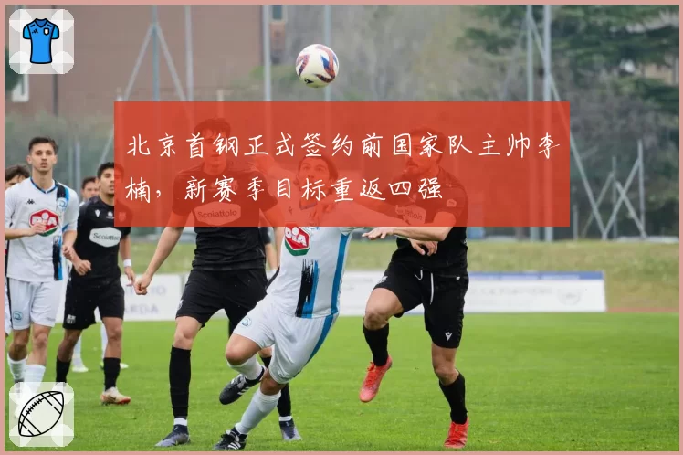 北京首钢正式签约前国家队主帅李楠，新赛季目标重返四强