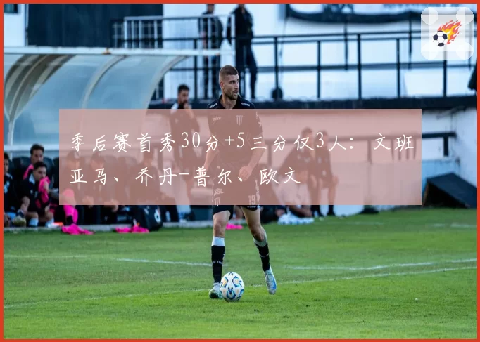 季后赛首秀30分+5三分仅3人：文班亚马、乔丹-普尔、欧文