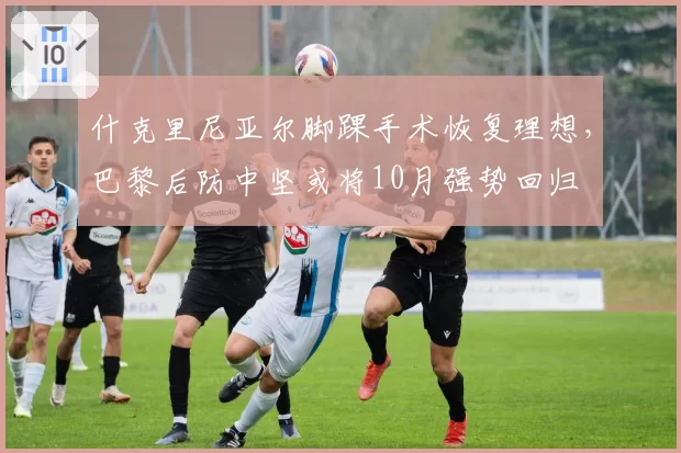 什克里尼亚尔脚踝手术恢复理想,巴黎后防中坚或将10月强势回归