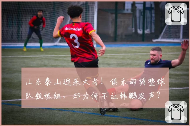山东泰山迎来大考!俱乐部调整球队教练组,却为何不让韩鹏发声?