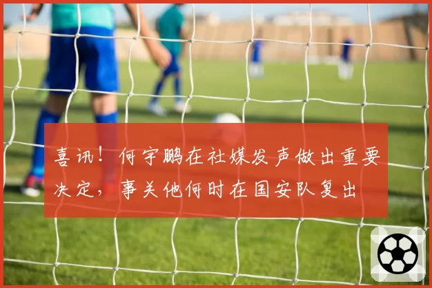 喜讯！何宇鹏在社媒发声做出重要决定，事关他何时在国安队复出