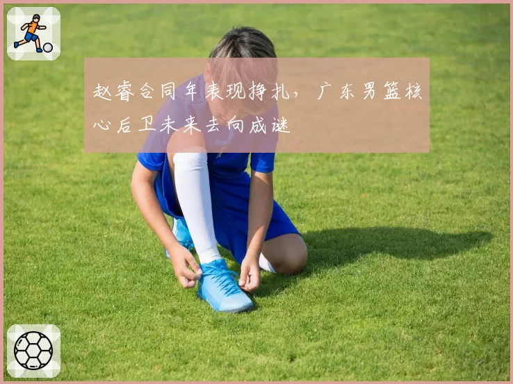 赵睿合同年表现挣扎，广东男篮核心后卫未来去向成谜
