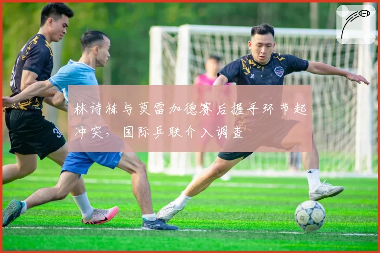 林诗栋与莫雷加德赛后握手环节起冲突，国际乒联介入调查