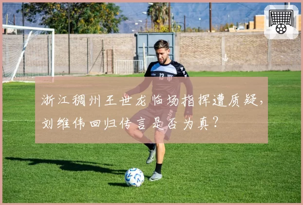 浙江稠州王世龙临场指挥遭质疑,刘维伟回归传言是否为真?