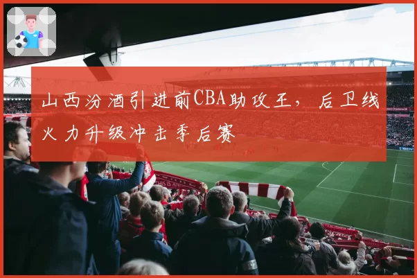 山西汾酒引进前CBA助攻王,后卫线火力升级冲击季后赛