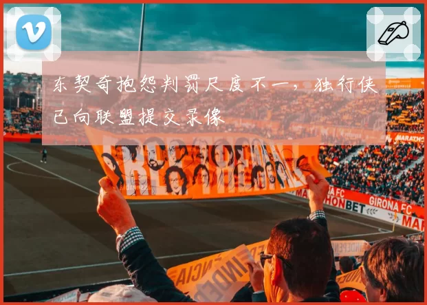 东契奇抱怨判罚尺度不一,独行侠已向联盟提交录像
