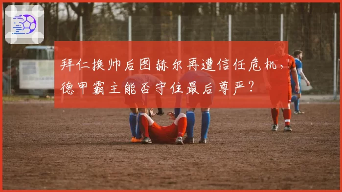 拜仁换帅后图赫尔再遭信任危机，德甲霸主能否守住最后尊严？
