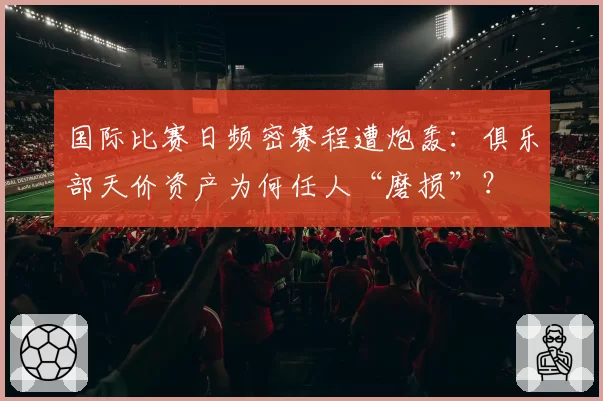 国际比赛日频密赛程遭炮轰：俱乐部天价资产为何任人“磨损”？