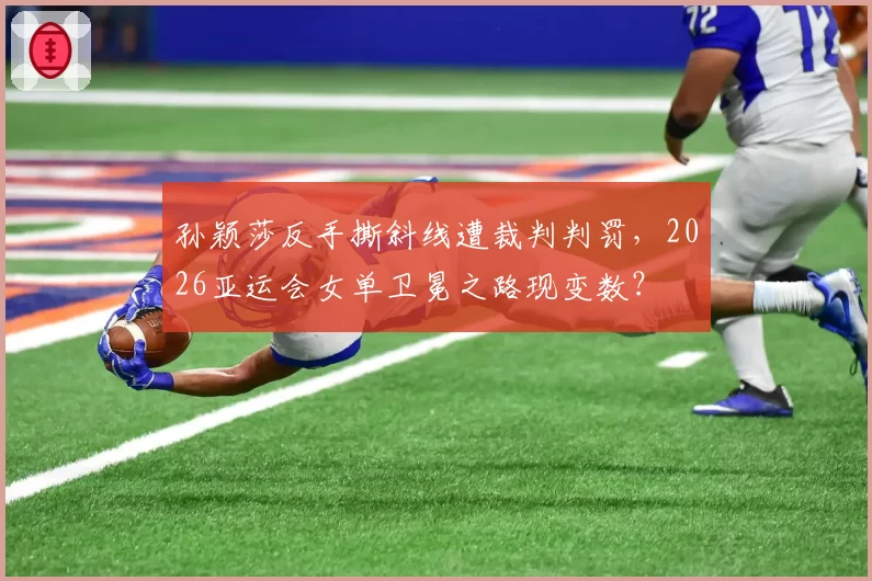 孙颖莎反手撕斜线遭裁判判罚,2026亚运会女单卫冕之路现变数?